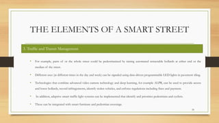 THE ELEMENTS OF A SMART STREET
• For example, parts of or the whole street could be pedestrianized by raising automated retractable bollards at either end or the
median of the street.
• Different uses (at different times in the day and week) can be signaled using data-driven programmable LED lights in pavement tiling.
• Technologies that combine advanced video camera technology and deep learning, for example ALPR, can be used to provide access
and lower bollards, record infringements, identify stolen vehicles, and enforce regulations including fines and payment.
• In addition, adaptive smart traffic light systems can be implemented that identify and priorities pedestrians and cyclists.
• These can be integrated with smart furniture and pedestrian crossings.
24
3. Traffic and Transit Management
 