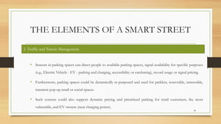 THE ELEMENTS OF A SMART STREET
• Sensors in parking spaces can direct people to available parking spaces, signal availability for specific purposes
(e.g., Electric Vehicle - EV - parking and charging, accessibility or carsharing), record usage or signal pricing.
• Furthermore, parking spaces could be dynamically re-purposed and used for parklets, reservable, removable,
transient pop-up retail or social spaces.
• Such systems could also support dynamic pricing and prioritized parking for retail customers, the most
vulnerable, and EV owners (near charging points).
26
3. Traffic and Transit Management
 