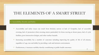 THE ELEMENTS OF A SMART STREET
• Accessibility and safety issues can result from blocked, narrow or lack of footpaths, lack of accessible
crossing, lack of protection when crossing streets particularly for those moving at slower paces, lack of cycle
facilities, poor intersection designs, and other surface hazards.
• Increasing accessibility has a number of outcomes including improving the quality of life of all citizens,
regardless of age, size and ability by providing a safe and inclusive environment.
• Furthermore, it increases mobility thereby contributing to public health outcomes.
29
4. Accessibility, Security and Safety
 