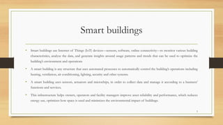 Smart buildings
• Smart buildings use Internet of Things (IoT) devices—sensors, software, online connectivity—to monitor various building
characteristics, analyze the data, and generate insights around usage patterns and trends that can be used to optimize the
building’s environment and operations
• A smart building is any structure that uses automated processes to automatically control the building’s operations including
heating, ventilation, air conditioning, lighting, security and other systems.
• A smart building uses sensors, actuators and microchips, in order to collect data and manage it according to a business’
functions and services.
• This infrastructure helps owners, operators and facility managers improve asset reliability and performance, which reduces
energy use, optimizes how space is used and minimizes the environmental impact of buildings.
3
 