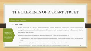 THE ELEMENTS OF A SMART STREET
2. Smart Kiosks
• Modern smart kiosks are a form of multifunctional street furniture that features hardware and software components for
sensing different environmental conditions, multi-modal interaction with users, and for capturing and transmitting data for
analysis locally or in the cloud.
• Smart kiosks are increasingly adopted as part of smart city initiatives for a variety of use cases including as:
• Information points e.g., public services and related announcements, transit information, weather, route and wayfinding, town or city guide, and local
events.
• Transaction points e.g., bicycle sharing, voter registration, seasonal transactions, parking, transit or other event tickets.
• Communication points e.g., emergency contact, public telephone access, and social interactions through machine agents 34
5. Smart Street Furniture
A kiosk refers to a
small, temporary,
stand-alone booth
used in high-traffic
areas for marketing
purposes
 