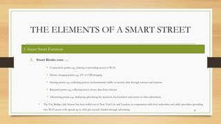 THE ELEMENTS OF A SMART STREET
2. Smart Kiosks cont. …
• Connectivity points e.g., relaying or providing access to Wi-Fi.
• Device charging points e.g., EV or USB charging
• Sensing points e.g., collecting passive environmental, traffic or security data through sensors and cameras.
• Research points e.g., collecting active survey data from citizens.
• Advertising points e.g., displaying advertising for sponsors, local retailers and events or other advertisers.
• The City Bridge Link System has been rolled out in New York City and London, in conjunction with local authorities and utility providers providing
free Wi-Fi access with speeds up to 1Gb per second, funded through advertising 35
5. Smart Street Furniture
 