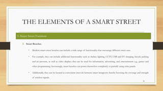 THE ELEMENTS OF A SMART STREET
3. Smart Benches
• Modern smart street benches can include a wide range of functionality that encourage different street uses.
• For example, they can include additional functionality such as shelter, lighting, CCTV, USB and EV charging, bicycle parking
and air pressure, as well as video displays that can be used for information, advertising, and entertainment e.g., games and
other programming. Increasingly, smart benches can power themselves completely or partially using solar panels.
• Additionally, they can be located at convenient intervals between smart lampposts thereby boosting the coverage and strength
of wireless signals.
38
5. Smart Street Furniture
 