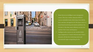 41
• Smart bins are an intelligent waste management
system. They have wireless ultrasonic fill-level
sensors embedded inside which detect how full the
bin is and then, through the IoT, this data is sent to a
cloud-based monitoring and analytics platform. On
the basis of this data, waste collection services can
optimize their routes and frequency.
• Intelligent safety sensors are also installed which
stop compaction if a hand is detected and, if fire is
detected, will alert the monitoring station and
automatically begin extinguishing the fire.
 