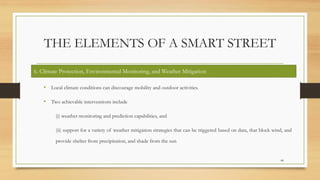 THE ELEMENTS OF A SMART STREET
• Local climate conditions can discourage mobility and outdoor activities.
• Two achievable interventions include
(i) weather monitoring and prediction capabilities, and
(ii) support for a variety of weather mitigation strategies that can be triggered based on data, that block wind, and
provide shelter from precipitation, and shade from the sun
44
6. Climate Protection, Environmental Monitoring, and Weather Mitigation
 