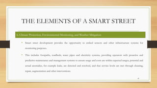 THE ELEMENTS OF A SMART STREET
• Smart street development provides the opportunity to embed sensors and other infrastructure systems for
monitoring purposes.
• This includes footpaths, roadbeds, water pipes and electricity systems, providing operators with proactive and
predictive maintenance and management systems to ensure usage and costs are within expected ranges, potential and
actual anomalies, for example leaks, are detected and resolved, and that service levels are met through cleaning,
repair, augmentation and other interventions.
45
6. Climate Protection, Environmental Monitoring, and Weather Mitigation
 