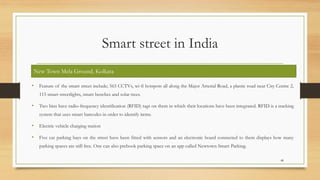 Smart street in India
• Feature of the smart street include; 565 CCTVs, wi-fi hotspots all along the Major Arterial Road, a plastic road near City Centre 2,
115 smart streetlights, smart benches and solar trees.
• Two bins have radio-frequency identification (RFID) tags on them in which their locations have been integrated. RFID is a tracking
system that uses smart barcodes in order to identify items.
• Electric vehicle charging station
• Five car parking bays on the street have been fitted with sensors and an electronic board connected to them displays how many
parking spaces are still free. One can also prebook parking space on an app called Newtown Smart Parking.
48
New Town Mela Ground, Kolkata
 