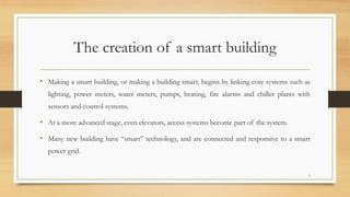The creation of a smart building
• Making a smart building, or making a building smart, begins by linking core systems such as
lighting, power meters, water meters, pumps, heating, fire alarms and chiller plants with
sensors and control systems.
• At a more advanced stage, even elevators, access systems become part of the system.
• Many new building have “smart” technology, and are connected and responsive to a smart
power grid.
5
 