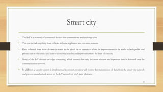 Smart city
• The IoT is a network of connected devices that communicate and exchange data.
• This can include anything from vehicles to home appliances and on-street sensors.
• Data collected from these devices is stored in the cloud or on servers to allow for improvements to be made to both public and
private sector efficiencies and deliver economic benefits and improvements to the lives of citizens.
• Many of the IoT devices use edge computing, which ensures that only the most relevant and important data is delivered over the
communication network.
• In addition, a security system is implemented to protect, monitor and control the transmission of data from the smart city network
and prevent unauthorized access to the IoT network of city’s data platform.
52
 