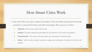 How Smart Cities Work
• Smart cities follow four steps to improve the quality of life and enable economic growth through
a network of connected IoT devices and other technologies. These steps are as follows:
1. Collection – Smart sensors gather real-time data
2. Analysis – The data is analyzed to gain insights into the operation of city services and operation
3. Communication – The results of the data analysis are communicated to decision makers
4. Action – Action is taken to improve operations, manage assets and improve the quality of city life for the
residents
53
 