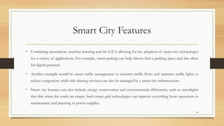 Smart City Features
• Combining automation, machine learning and the IoT is allowing for the adoption of smart city technologies
for a variety of applications. For example, smart parking can help drivers find a parking space and also allow
for digital payment.
• Another example would be smart traffic management to monitor traffic flows and optimize traffic lights to
reduce congestion, while ride-sharing services can also be managed by a smart city infrastructure.
• Smart city features can also include energy conservation and environmental efficiencies, such as streetlights
that dim when the roads are empty. Such smart grid technologies can improve everything from operations to
maintenance and planning to power supplies.
54
 