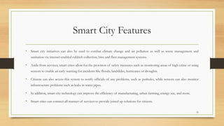 Smart City Features
• Smart city initiatives can also be used to combat climate change and air pollution as well as waste management and
sanitation via internet-enabled rubbish collection, bins and fleet management systems.
• Aside from services, smart cities allow for the provision of safety measures such as monitoring areas of high crime or using
sensors to enable an early warning for incidents like floods, landslides, hurricanes or droughts.
• Citizens can also access this system to notify officials of any problems, such as potholes, while sensors can also monitor
infrastructure problems such as leaks in water pipes.
• In addition, smart city technology can improve the efficiency of manufacturing, urban farming, energy use, and more.
• Smart cities can connect all manner of services to provide joined up solutions for citizens.
55
 