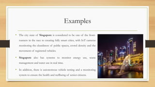 Examples
• The city state of Singapore is considered to be one of the front-
runners in the race to creating fully smart cities, with IoT cameras
monitoring the cleanliness of public spaces, crowd density and the
movement of registered vehicles.
• Singapore also has systems to monitor energy use, waste
management and water use in real time.
• In addition, there is autonomous vehicle testing and a monitoring
system to ensure the health and wellbeing of senior citizens.
56
 