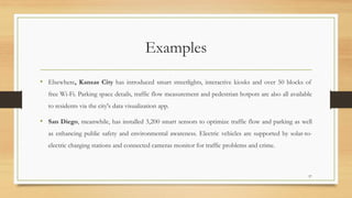 Examples
• Elsewhere, Kansas City has introduced smart streetlights, interactive kiosks and over 50 blocks of
free Wi-Fi. Parking space details, traffic flow measurement and pedestrian hotpots are also all available
to residents via the city's data visualization app.
• San Diego, meanwhile, has installed 3,200 smart sensors to optimize traffic flow and parking as well
as enhancing public safety and environmental awareness. Electric vehicles are supported by solar-to-
electric charging stations and connected cameras monitor for traffic problems and crime.
57
 