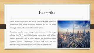 Examples
• Traffic monitoring systems are also in place in Dubai, which has
telemedicine and smart healthcare solutions as well as smart
buildings, utilities, education and tourism options.
• Barcelona also has smart transportation systems with bus stops
offering free Wi-Fi and USB charging ports, along with a bike-
sharing programme and a smart parking app including online
payment options. Temperature, pollution and noise are also
measured using sensors that also cover humidity and rainfall.
58
 