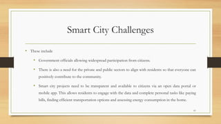 Smart City Challenges
• These include
• Government officials allowing widespread participation from citizens.
• There is also a need for the private and public sectors to align with residents so that everyone can
positively contribute to the community.
• Smart city projects need to be transparent and available to citizens via an open data portal or
mobile app. This allows residents to engage with the data and complete personal tasks like paying
bills, finding efficient transportation options and assessing energy consumption in the home.
61
 