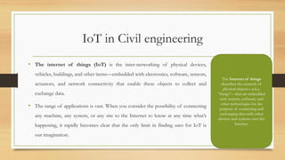 IoT in Civil engineering
• The internet of things (IoT) is the inter-networking of physical devices,
vehicles, buildings, and other items—embedded with electronics, software, sensors,
actuators, and network connectivity that enable these objects to collect and
exchange data.
• The range of applications is vast. When you consider the possibility of connecting
any machine, any system, or any site to the Internet to know at any time what’s
happening, it rapidly becomes clear that the only limit in finding uses for IoT is
our imagination.
63
The Internet of things
describes the network of
physical objects—a.k.a.
"things"—that are embedded
with sensors, software, and
other technologies for the
purpose of connecting and
exchanging data with other
devices and systems over the
Internet.
 