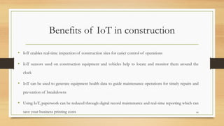 Benefits of IoT in construction
• IoT enables real-time inspection of construction sites for easier control of operations
• IoT sensors used on construction equipment and vehicles help to locate and monitor them around the
clock
• IoT can be used to generate equipment health data to guide maintenance operations for timely repairs and
prevention of breakdowns
• Using IoT, paperwork can be reduced through digital record maintenance and real-time reporting which can
save your business printing costs 66
 