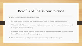 Benefits of IoT in construction
• Using wearable tech improves labor health and safety
• IoT enables effective resource and asset management, which reduces the cost due to wastage of resources
• With the help of IoT devices on a construction site, the site inspector can track the workers on the site and respond
to emergency situations aptly and rapidly
• Locating and tracking materials and other resources using IoT will improve scheduling and coordination among
between different teams involved in construction projects
• IoT can increase revenue by driving cost-savings as well as enhancing overall construction quality
67
 