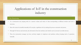Applications of IoT in the construction
industry
• At a construction site, keeping track of a massive volume and variety of data corresponding to different workers and tools is
necessary.
• Since this cannot be handled manually, IoT can play a significant role by making this process automatic and precise.
• Through IoT devices and networks, the information from the machines and vehicles can be accessed on mobile devices.
• Thus, the construction manager can have real-time insights of employees and machines without keeping track of operations
manually.
69
1. Site Monitoring
 