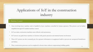 Applications of IoT in the construction
industry
• Areas involving heavy machine work is handled by heavy machines controlled by human operators. This process can be further
simplified through IoT-enabled machine control.
• IoT can make construction machines more effective and autonomous.
• IoT sensors can guide these machines to function with greater precision and minimal human involvement.
• These IoT systems can also constantly give the operators information on equipment health to prevent any unexpected breakdowns
and failure.
• Thus, construction processes can be completed in shorter times without compromising building quality.
70
2. Machine Control
 