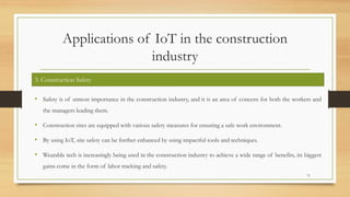 Applications of IoT in the construction
industry
• Safety is of utmost importance in the construction industry, and it is an area of concern for both the workers and
the managers leading them.
• Construction sites are equipped with various safety measures for ensuring a safe work environment.
• By using IoT, site safety can be further enhanced by using impactful tools and techniques.
• Wearable tech is increasingly being used in the construction industry to achieve a wide range of benefits, its biggest
gains come in the form of labor tracking and safety.
71
3. Construction Safety
 