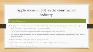 Applications of IoT in the construction
industry
• Budget plays an essential role in the construction department for any project manager, and completing a project within a limited budget is a key
performance indicator for project managers as well as construction companies.
• The use of IoT in construction can help contractors utilize the resources available to them in an efficient way.
• IoT devices can facilitate cost-cutting by using site monitoring techniques for monitoring vehicles, equipment, material utilization, thereby keeping the
project budget-friendly.
• IoT provides real-time reporting which reduces the cost of communication.
• This enables construction firms to offer better and faster services while reducing the workload for project managers.
• It also helps in completing the project at a faster rate. 73
5. Project Management
 