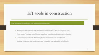 IoT tools in construction
1. Wearables
• Warning the crew by making high-pitched noises when a worker is close to a dangerous zone;
• Track workers’ vitals and remind them to take a break when their bodies are close to exhaustion;
• Assist emergency workers by determining the real-time location of an injured worker;
• Offering workers real-time instruction on how to complete work tasks safely and efficiently.
74
How wearable technologies can improve construction:
 