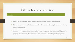 IoT tools in construction
• Smart Cap — a wearable device that tracks brain waves to monitor worker fatigue;
• Triax — a device that tracks the number of workers on each building in real-time, assisting
project management;
• Hololens — a wearable allows construction workers to get real-time access to a 3D plan of a
property, thus improving the efficiency of their actions and smoothing the learning curve.
75
Examples:
 
