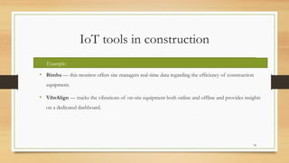 IoT tools in construction
• Bimba — this monitor offers site managers real-time data regarding the efficiency of construction
equipment.
• VibrAlign — tracks the vibrations of on-site equipment both online and offline and provides insights
on a dedicated dashboard.
78
Example:
 