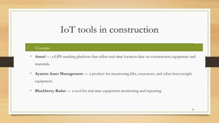 IoT tools in construction
• Atmel — a GPS tracking platform that offers real-time location data on construction equipment and
materials.
• Ayantra Asset Management — a product for monitoring lifts, excavators, and other heavyweight
equipment.
• Blackberry Radar — a tool for real-time equipment monitoring and reporting
80
Example:
 