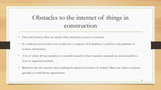 Obstacles to the internet of things in
construction
• First and foremost, there are certain safety and privacy issues to overcome.
• If a malicious actor found a way to hack into a company’s IoT database, it could be a real goldmine of
sensitive information.
• A list of where all your machinery is currently located or where expensive materials are stored could be a
boon to organized criminals.
• Related to this are concerns about tracking the physical movement of workers. Many may object on privacy
grounds, as could labour organizations.
82
 
