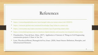 References
• https://www.telegraphindia.com/west-bengal/calcu tta/smart-street/cid/1805076
• https://www.twi-global.com/technical-knowledge/faqs/what-is-a-smart-city
• https://www.asme.org/topics-resources/content/top-10-growing-smart-cities
• https://www.thalesgroup.com/en/markets/digital-identity-and-security/iot/inspired/smart-cities
• Chandanshive, Viren & Kazi, Arbaz. (2017). Application of Internet of Things in Civil Engineering
construction projects-A State of the Art.
• Lynn, Theodore & Rosati, Pierangelo & Fox, Grace. (2020). Smart Streets: Definition, Principles, and
Infrastructural Elements.
84
 