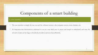 Components of a smart building
• The user interface is simply the way you and the software interact—the computer screens, icons, displays, etc.
• It’s important that information is delivered to you in a way that’s easy to access and simple to understand; and since the
amount of data can be huge, it should also be able to process data efficiently.
9
3. User Interface
 