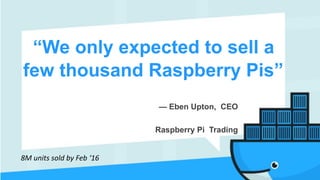 “We only expected to sell a
few thousand Raspberry Pis”
— Eben Upton, CEO 
Raspberry Pi Trading
8M	units	sold	by	Feb	‘16
 