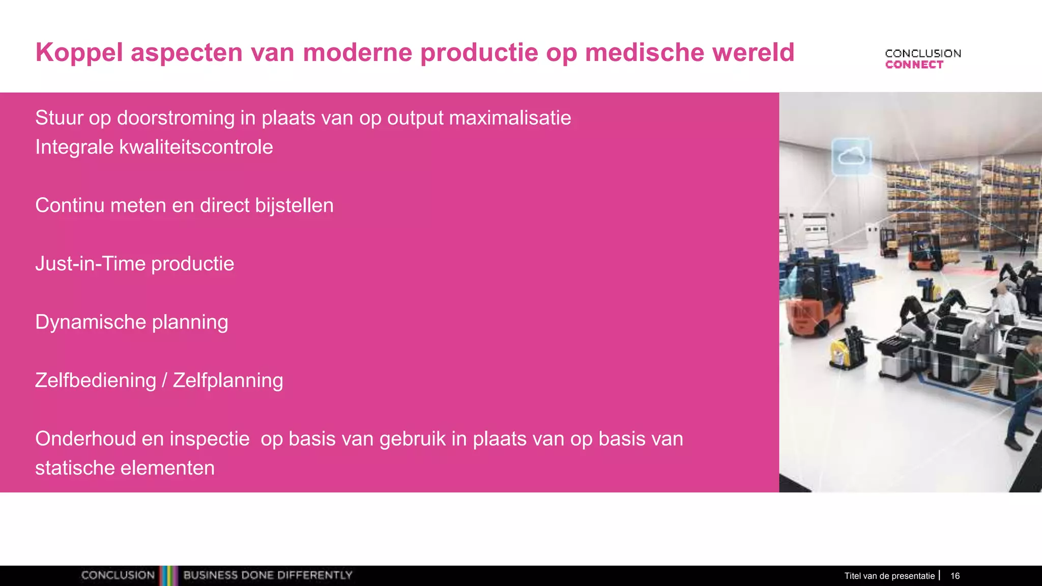 Koppel aspecten van moderne productie op medische wereld
Stuur op doorstroming in plaats van op output maximalisatie
Integrale kwaliteitscontrole
Continu meten en direct bijstellen
Just-in-Time productie
Dynamische planning
Zelfbediening / Zelfplanning
Onderhoud en inspectie op basis van gebruik in plaats van op basis van
statische elementen
Titel van de presentatie 16
 