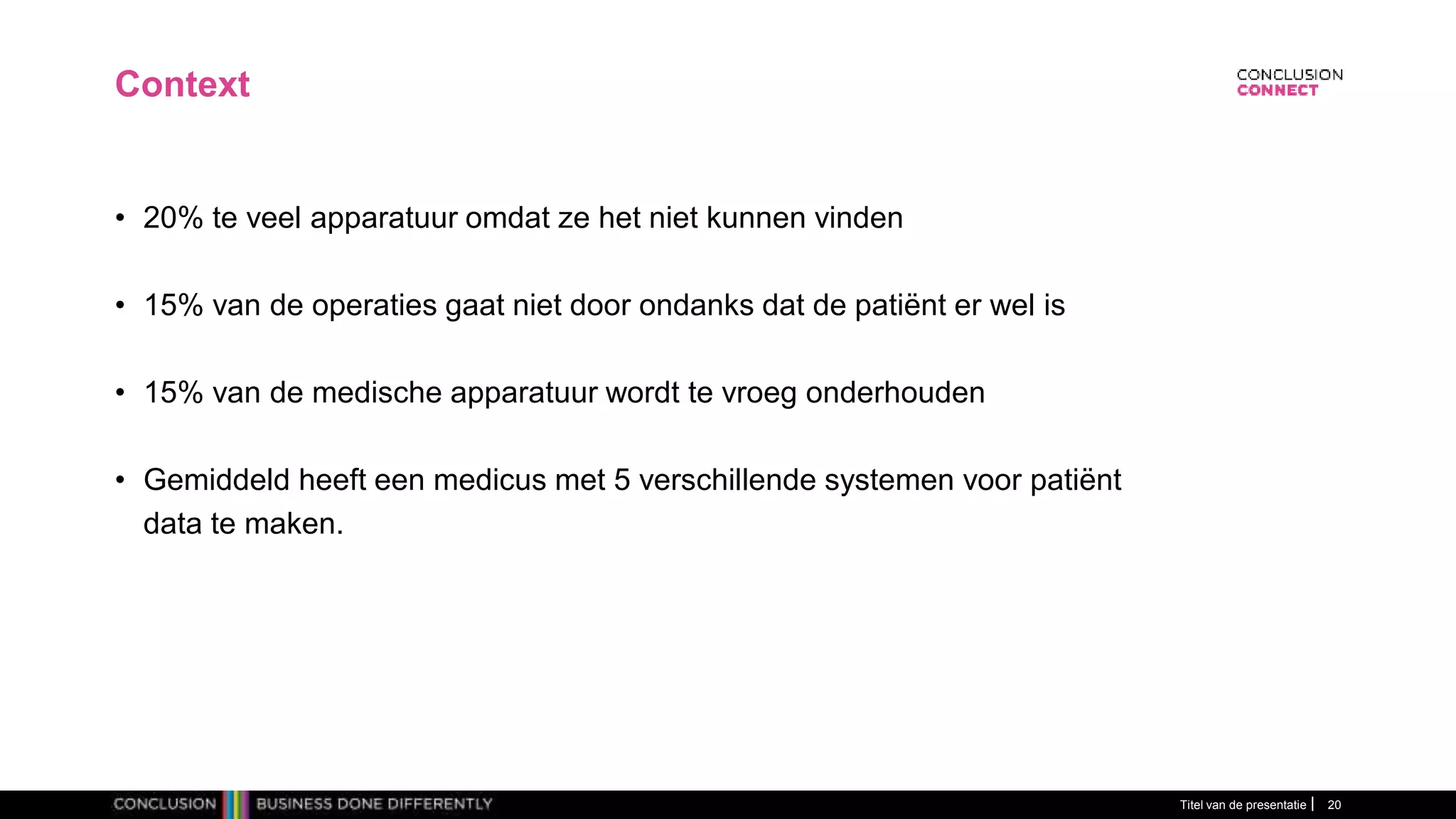 Context
• 20% te veel apparatuur omdat ze het niet kunnen vinden
• 15% van de operaties gaat niet door ondanks dat de patiënt er wel is
• 15% van de medische apparatuur wordt te vroeg onderhouden
• Gemiddeld heeft een medicus met 5 verschillende systemen voor patiënt
data te maken.
Titel van de presentatie 20
 