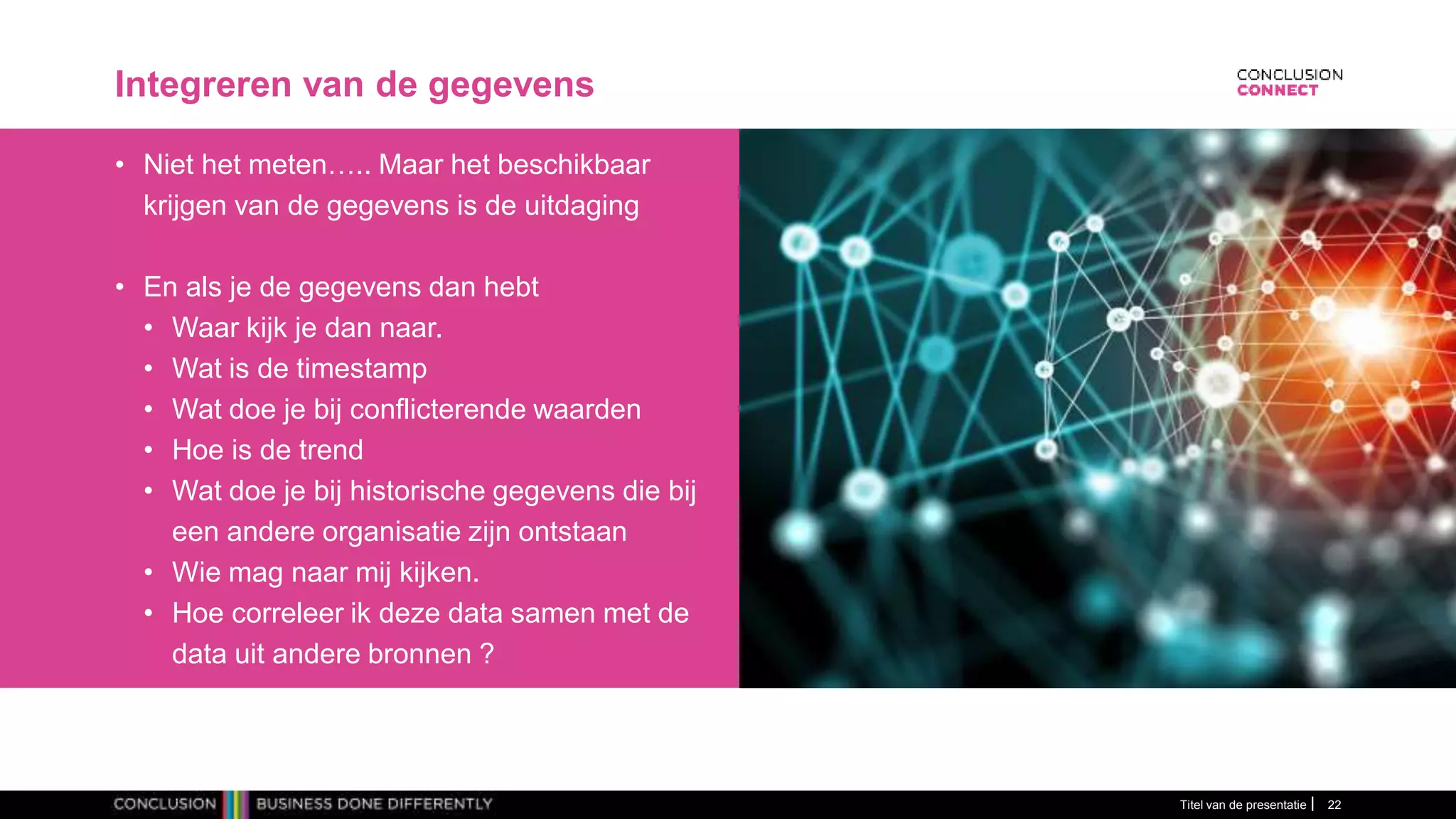 Integreren van de gegevens
• Niet het meten….. Maar het beschikbaar
krijgen van de gegevens is de uitdaging
• En als je de gegevens dan hebt
• Waar kijk je dan naar.
• Wat is de timestamp
• Wat doe je bij conflicterende waarden
• Hoe is de trend
• Wat doe je bij historische gegevens die bij
een andere organisatie zijn ontstaan
• Wie mag naar mij kijken.
• Hoe correleer ik deze data samen met de
data uit andere bronnen ?
Titel van de presentatie 22
 