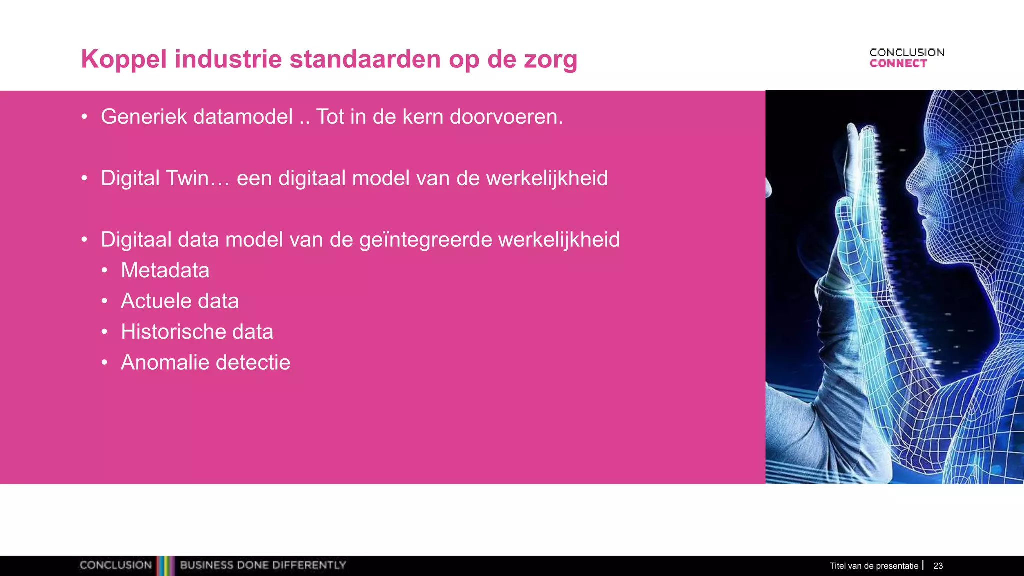 Koppel industrie standaarden op de zorg
• Generiek datamodel .. Tot in de kern doorvoeren.
• Digital Twin… een digitaal model van de werkelijkheid
• Digitaal data model van de geïntegreerde werkelijkheid
• Metadata
• Actuele data
• Historische data
• Anomalie detectie
Titel van de presentatie 23
 