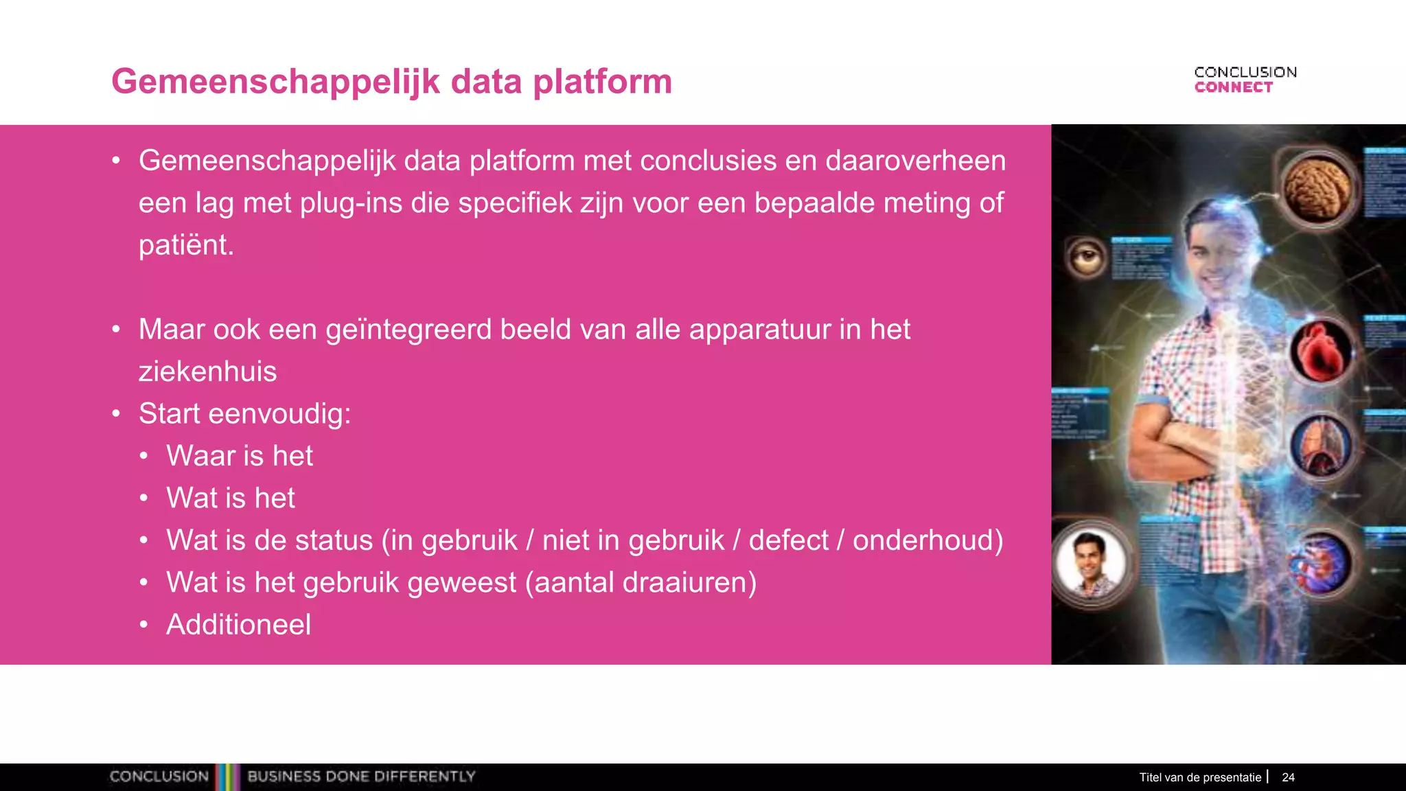 Gemeenschappelijk data platform
• Gemeenschappelijk data platform met conclusies en daaroverheen
een lag met plug-ins die specifiek zijn voor een bepaalde meting of
patiënt.
• Maar ook een geïntegreerd beeld van alle apparatuur in het
ziekenhuis
• Start eenvoudig:
• Waar is het
• Wat is het
• Wat is de status (in gebruik / niet in gebruik / defect / onderhoud)
• Wat is het gebruik geweest (aantal draaiuren)
• Additioneel
Titel van de presentatie 24
 
