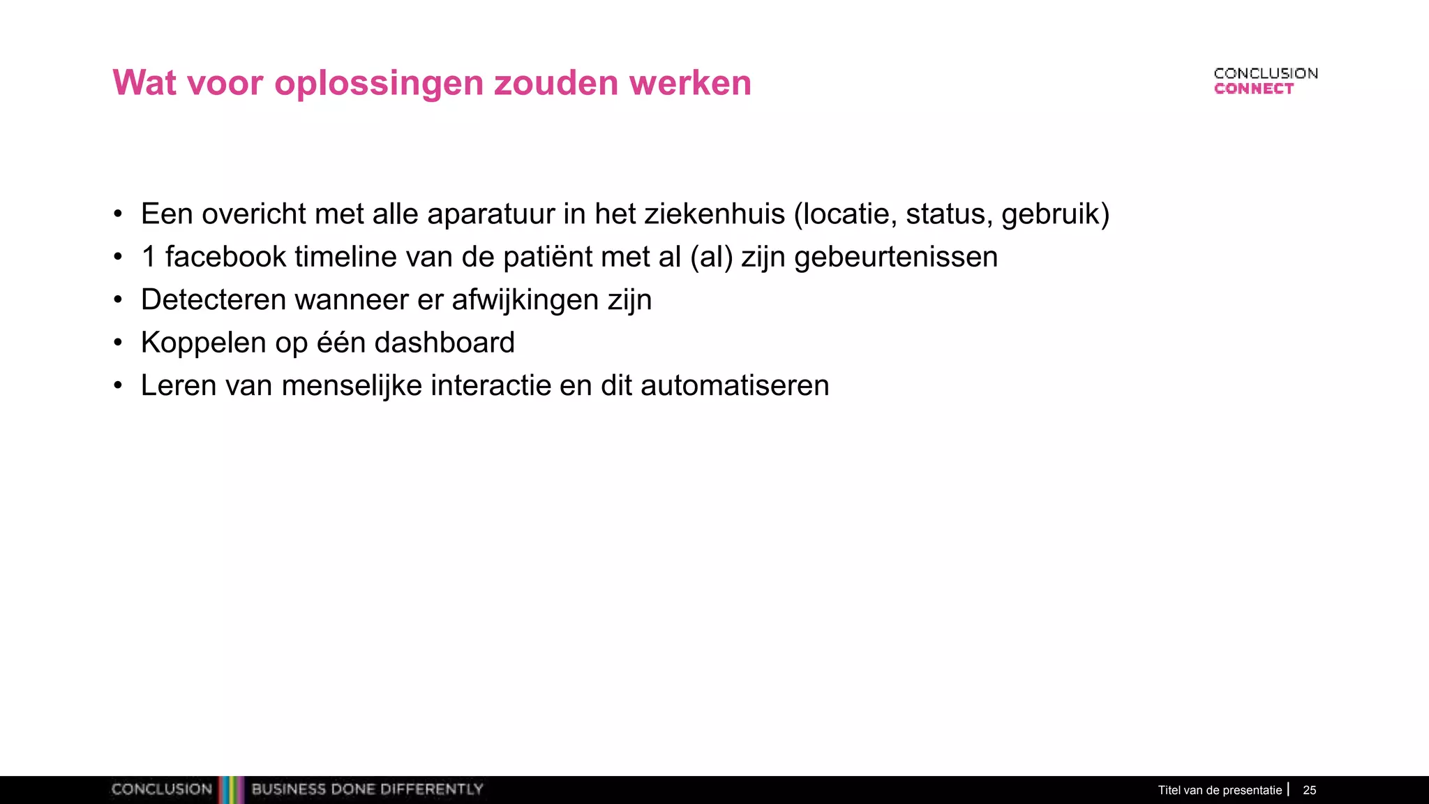 Wat voor oplossingen zouden werken
• Een overicht met alle aparatuur in het ziekenhuis (locatie, status, gebruik)
• 1 facebook timeline van de patiënt met al (al) zijn gebeurtenissen
• Detecteren wanneer er afwijkingen zijn
• Koppelen op één dashboard
• Leren van menselijke interactie en dit automatiseren
Titel van de presentatie 25
 