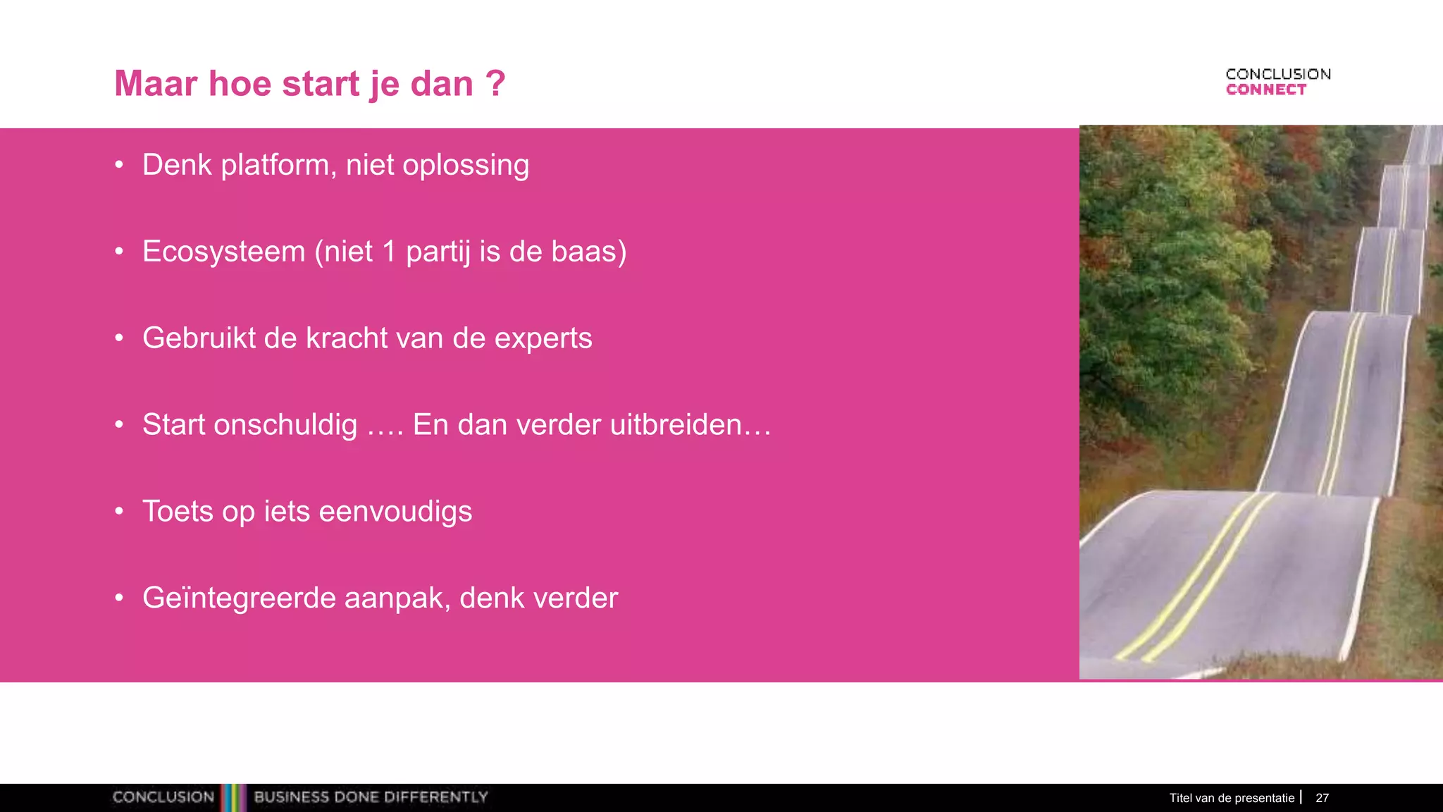 Maar hoe start je dan ?
• Denk platform, niet oplossing
• Ecosysteem (niet 1 partij is de baas)
• Gebruikt de kracht van de experts
• Start onschuldig …. En dan verder uitbreiden…
• Toets op iets eenvoudigs
• Geïntegreerde aanpak, denk verder
Titel van de presentatie 27
 
