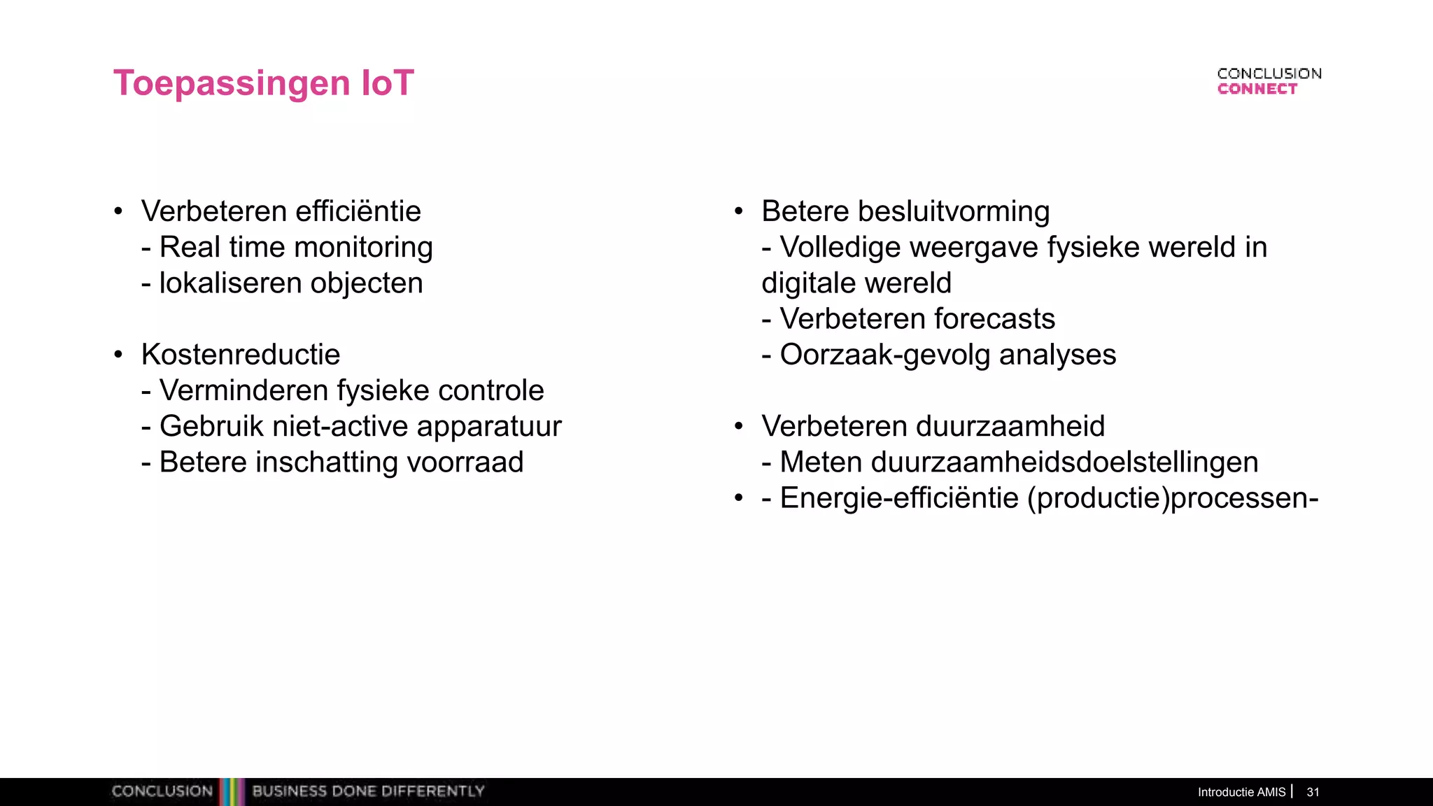 Introductie AMIS 31
Toepassingen IoT
• Verbeteren efficiëntie
- Real time monitoring
- lokaliseren objecten
• Kostenreductie
- Verminderen fysieke controle
- Gebruik niet-active apparatuur
- Betere inschatting voorraad
• Betere besluitvorming
- Volledige weergave fysieke wereld in
digitale wereld
- Verbeteren forecasts
- Oorzaak-gevolg analyses
• Verbeteren duurzaamheid
- Meten duurzaamheidsdoelstellingen
• - Energie-efficiëntie (productie)processen-
 