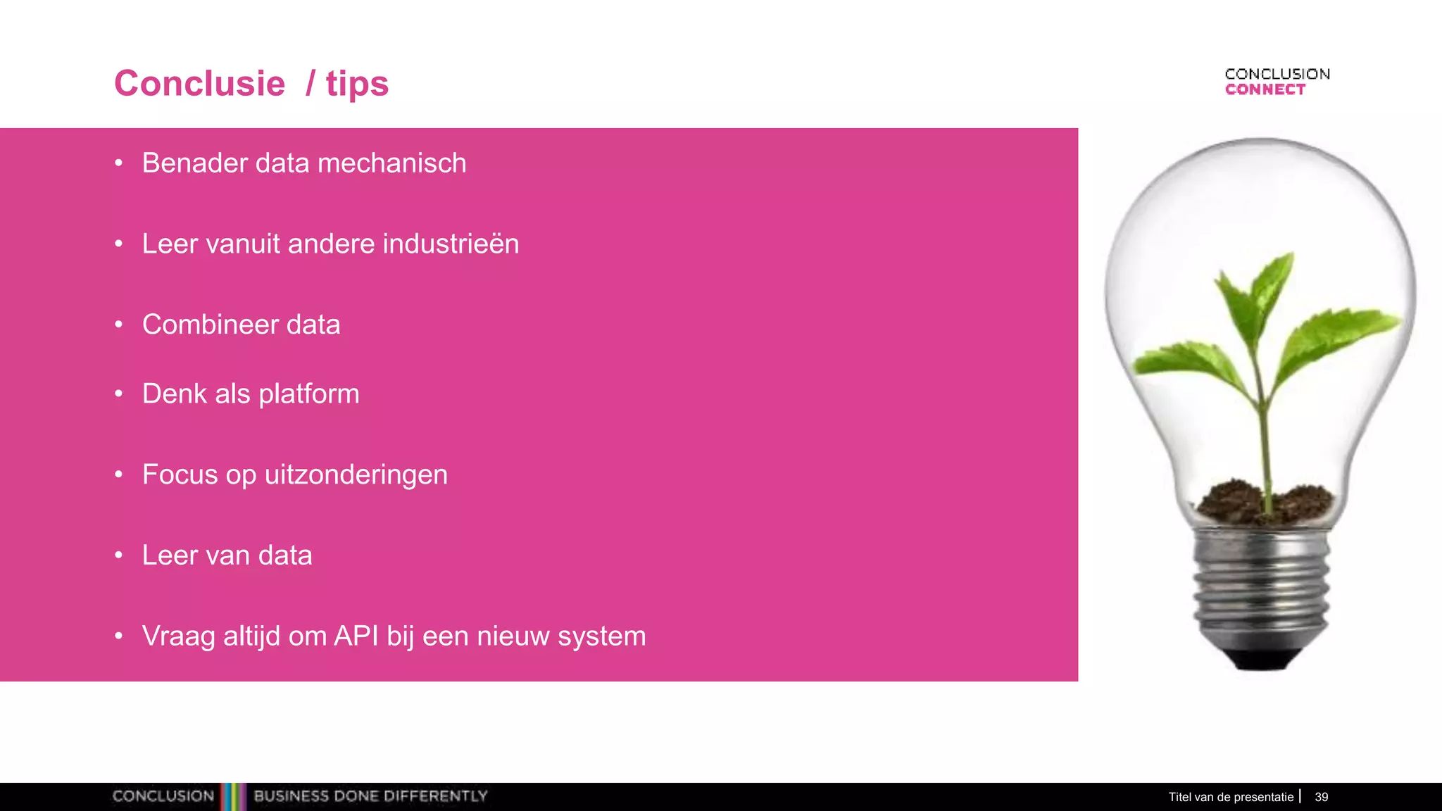 Conclusie / tips
• Benader data mechanisch
• Leer vanuit andere industrieën
• Combineer data
• Denk als platform
• Focus op uitzonderingen
• Leer van data
• Vraag altijd om API bij een nieuw system
Titel van de presentatie 39
 