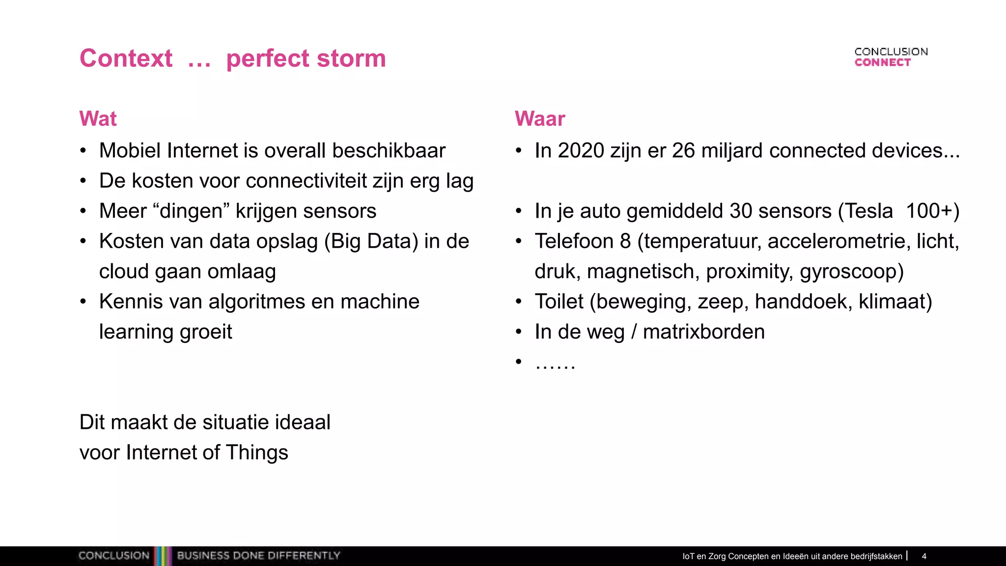 IoT en Zorg Concepten en Ideeën uit andere bedrijfstakken 4
Context … perfect storm
• Mobiel Internet is overall beschikbaar
• De kosten voor connectiviteit zijn erg lag
• Meer “dingen” krijgen sensors
• Kosten van data opslag (Big Data) in de
cloud gaan omlaag
• Kennis van algoritmes en machine
learning groeit
Dit maakt de situatie ideaal
voor Internet of Things
Wat
• In 2020 zijn er 26 miljard connected devices...
• In je auto gemiddeld 30 sensors (Tesla 100+)
• Telefoon 8 (temperatuur, accelerometrie, licht,
druk, magnetisch, proximity, gyroscoop)
• Toilet (beweging, zeep, handdoek, klimaat)
• In de weg / matrixborden
• ……
Waar
 