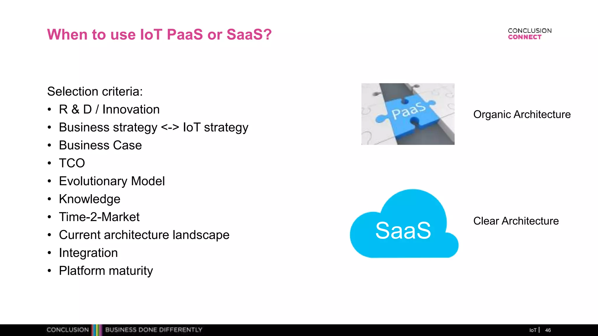 When to use IoT PaaS or SaaS?
Selection criteria:
• R & D / Innovation
• Business strategy <-> IoT strategy
• Business Case
• TCO
• Evolutionary Model
• Knowledge
• Time-2-Market
• Current architecture landscape
• Integration
• Platform maturity
IoT 46
SaaS
Organic Architecture
Clear Architecture
 