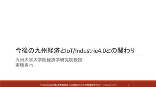 今後の九州経済とIoT/Industrie4.0との関わり
九州大学大学院経済学研究院教授
実積寿也
T.JITSUZUMI@「第4次産業革命・IoTの動向と九州の産業研究セミナー」（2015/11/17） 1
 