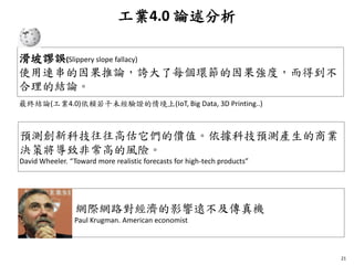 工業4.0 論述分析
21
滑坡謬誤(Slippery slope fallacy)
使用連串的因果推論，誇大了每個環節的因果強度，而得到不
合理的結論。
預測創新科技往往高估它們的價值。依據科技預測產生的商業
決策將導致非常高的風險。
David Wheeler. “Toward more realistic forecasts for high-tech products”
網際網路對經濟的影響遠不及傳真機
Paul Krugman. American economist
最終結論(工業4.0)依賴若干未經驗證的情境上(IoT, Big Data, 3D Printing..)
 