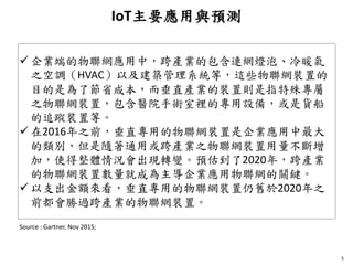 IoT主要應用與預測
5
 企業端的物聯網應用中，跨產業的包含連網燈泡、冷暖氣
之空調（HVAC）以及建築管理系統等，這些物聯網裝置的
目的是為了節省成本，而垂直產業的裝置則是指特殊專屬
之物聯網裝置，包含醫院手術室裡的專用設備，或是貨船
的追蹤裝置等。
 在2016年之前，垂直專用的物聯網裝置是企業應用中最大
的類別，但是隨著通用或跨產業之物聯網裝置用量不斷增
加，使得整體情況會出現轉變。預估到了2020年，跨產業
的物聯網裝置數量就成為主導企業應用物聯網的關鍵。
 以支出金額來看，垂直專用的物聯網裝置仍舊於2020年之
前都會勝過跨產業的物聯網裝置。
Source : Gartner, Nov 2015;
 