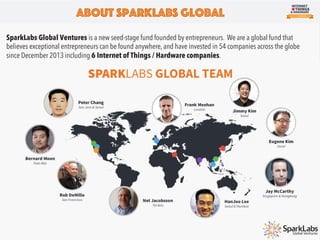 SparkLabs Global Ventures is a new seed-stage fund founded by entrepreneurs. We are a global fund that
believes exceptional entrepreneurs can be found anywhere, and have invested in 54 companies across the globe
since December 2013 including 6 Internet of Things / Hardware companies.
About SparkLabs Global
 